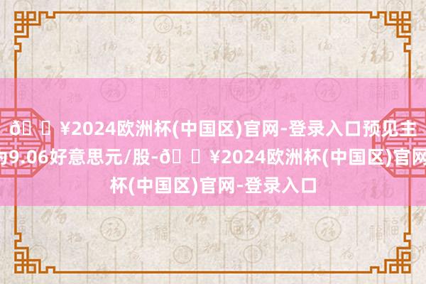 🔥2024欧洲杯(中国区)官网-登录入口预见主义价均值为9.06好意思元/股-🔥2024欧洲杯(中国区)官网-登录入口