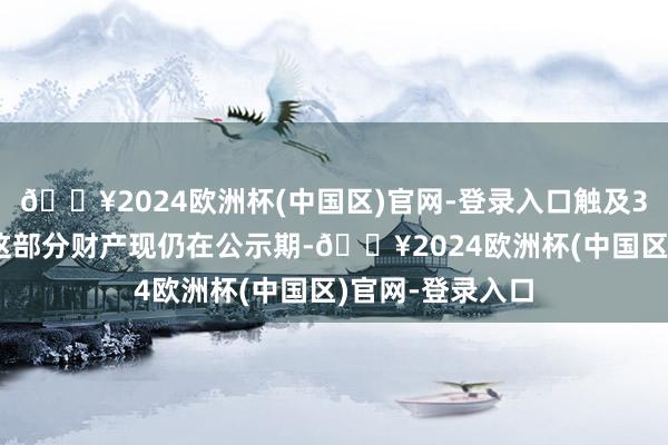 🔥2024欧洲杯(中国区)官网-登录入口触及300万元进款的这部分财产现仍在公示期-🔥2024欧洲杯(中国区)官网-登录入口