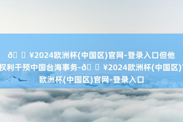 🔥2024欧洲杯(中国区)官网-登录入口但他仍在动用总统权利干预中国台海事务-🔥2024欧洲杯(中国区)官网-登录入口