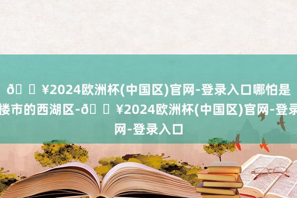 🔥2024欧洲杯(中国区)官网-登录入口哪怕是杭州楼市的西湖区-🔥2024欧洲杯(中国区)官网-登录入口