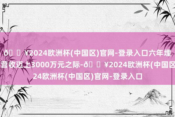 🔥2024欧洲杯(中国区)官网-登录入口六年埋头研发产品;年营收迈上3000万元之际-🔥2024欧洲杯(中国区)官网-登录入口