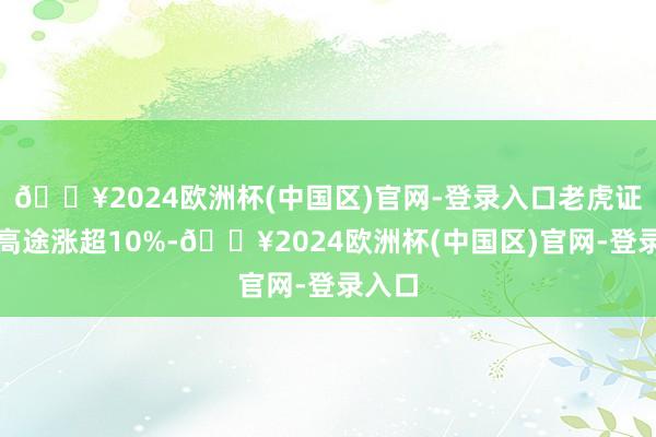 🔥2024欧洲杯(中国区)官网-登录入口老虎证券、高途涨超10%-🔥2024欧洲杯(中国区)官网-登录入口