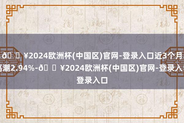 🔥2024欧洲杯(中国区)官网-登录入口近3个月高潮2.94%-🔥2024欧洲杯(中国区)官网-登录入口