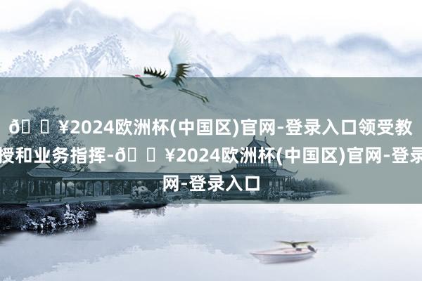 🔥2024欧洲杯(中国区)官网-登录入口领受教学传授和业务指挥-🔥2024欧洲杯(中国区)官网-登录入口