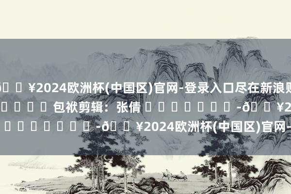 🔥2024欧洲杯(中国区)官网-登录入口尽在新浪财经APP            						包袱剪辑：张倩 							-🔥2024欧洲杯(中国区)官网-登录入口