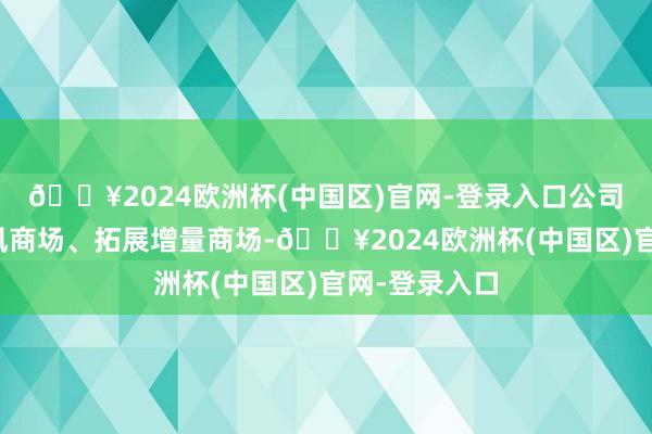 🔥2024欧洲杯(中国区)官网-登录入口公司通过自若上风商场、拓展增量商场-🔥2024欧洲杯(中国区)官网-登录入口