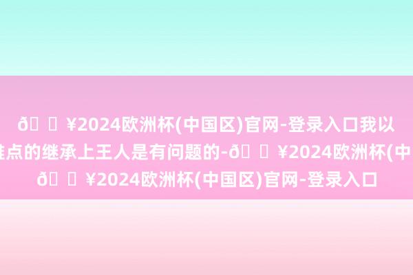 🔥2024欧洲杯(中国区)官网-登录入口我以为他们是在首要不雅点的继承上王人是有问题的-🔥2024欧洲杯(中国区)官网-登录入口