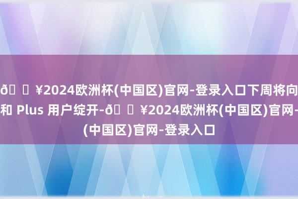 🔥2024欧洲杯(中国区)官网-登录入口下周将向团队用户和 Plus 用户绽开-🔥2024欧洲杯(中国区)官网-登录入口