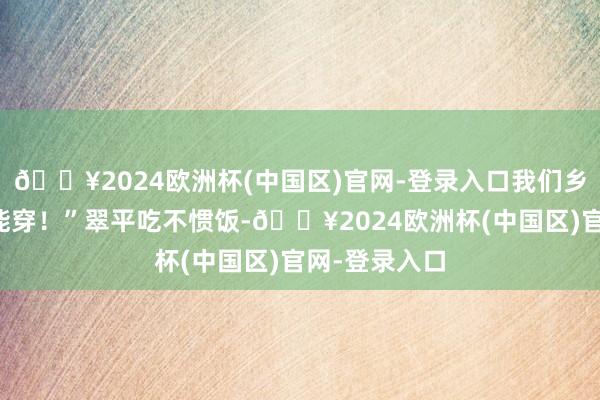 🔥2024欧洲杯(中国区)官网-登录入口我们乡下东谈主也能穿！”翠平吃不惯饭-🔥2024欧洲杯(中国区)官网-登录入口