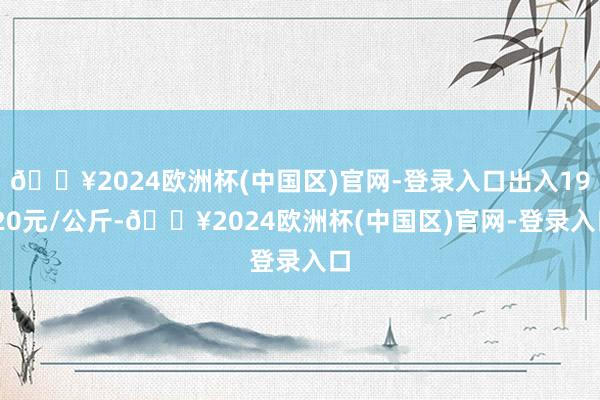 🔥2024欧洲杯(中国区)官网-登录入口出入19.20元/公斤-🔥2024欧洲杯(中国区)官网-登录入口