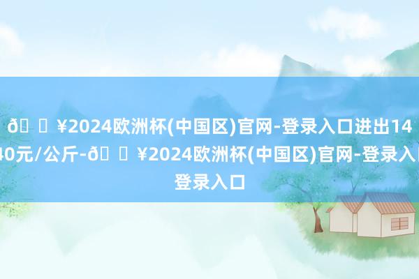 🔥2024欧洲杯(中国区)官网-登录入口进出14.40元/公斤-🔥2024欧洲杯(中国区)官网-登录入口