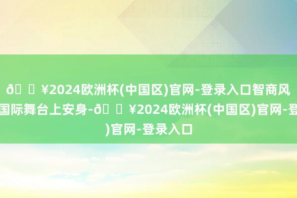 🔥2024欧洲杯(中国区)官网-登录入口智商风浪幻化国际舞台上安身-🔥2024欧洲杯(中国区)官网-登录入口