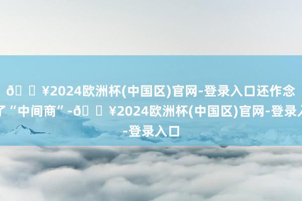 🔥2024欧洲杯(中国区)官网-登录入口还作念起了“中间商”-🔥2024欧洲杯(中国区)官网-登录入口