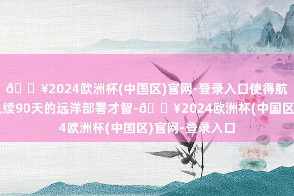 🔥2024欧洲杯(中国区)官网-登录入口使得航母斗争群具备执续90天的远洋部署才智-🔥2024欧洲杯(中国区)官网-登录入口