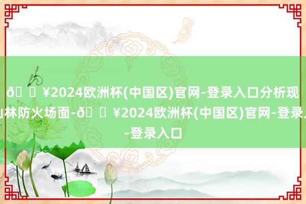 🔥2024欧洲杯(中国区)官网-登录入口分析现时山林防火场面-🔥2024欧洲杯(中国区)官网-登录入口