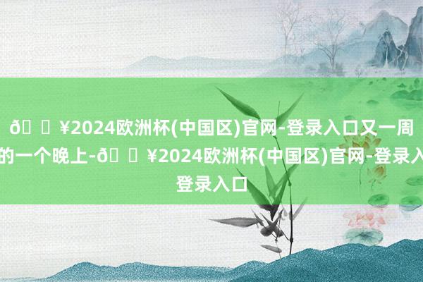 🔥2024欧洲杯(中国区)官网-登录入口又一周后的一个晚上-🔥2024欧洲杯(中国区)官网-登录入口