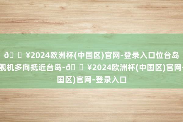 🔥2024欧洲杯(中国区)官网-登录入口位台岛邻近组织舰机多向抵近台岛-🔥2024欧洲杯(中国区)官网-登录入口