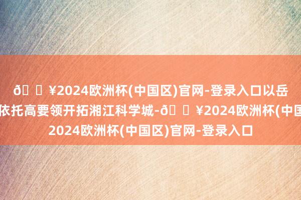 🔥2024欧洲杯(中国区)官网-登录入口以岳麓山大学科技城为依托高要领开拓湘江科学城-🔥2024欧洲杯(中国区)官网-登录入口