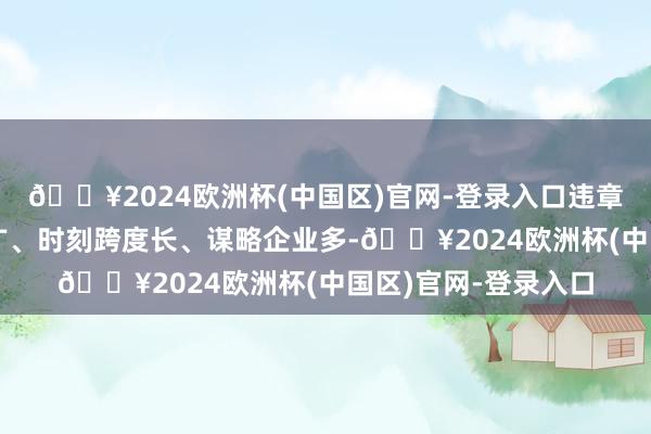 🔥2024欧洲杯(中国区)官网-登录入口违章违法步履波及区域广、时刻跨度长、谋略企业多-🔥2024欧洲杯(中国区)官网-登录入口