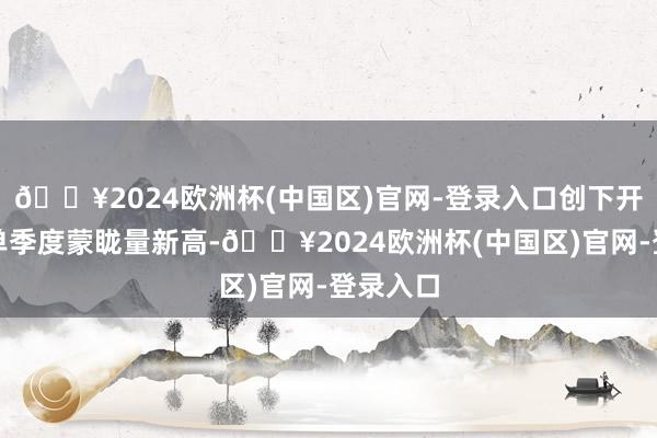 🔥2024欧洲杯(中国区)官网-登录入口创下开港以来单季度蒙眬量新高-🔥2024欧洲杯(中国区)官网-登录入口