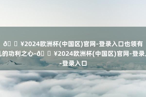 🔥2024欧洲杯(中国区)官网-登录入口也领有平凡的功利之心-🔥2024欧洲杯(中国区)官网-登录入口