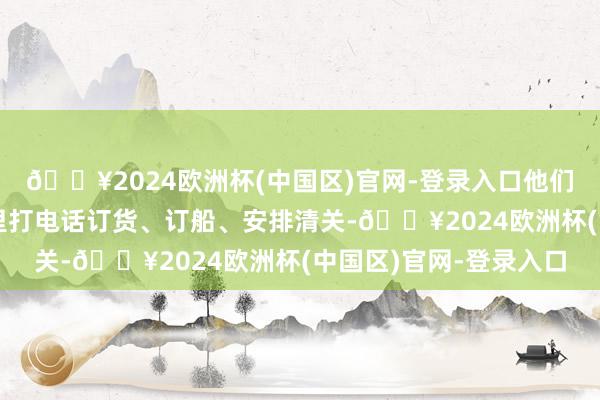 🔥2024欧洲杯(中国区)官网-登录入口他们每天的生存便是在家里打电话订货、订船、安排清关-🔥2024欧洲杯(中国区)官网-登录入口