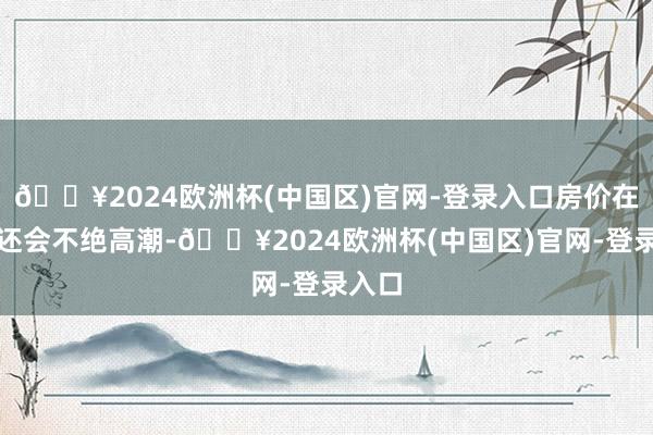 🔥2024欧洲杯(中国区)官网-登录入口房价在畴昔还会不绝高潮-🔥2024欧洲杯(中国区)官网-登录入口