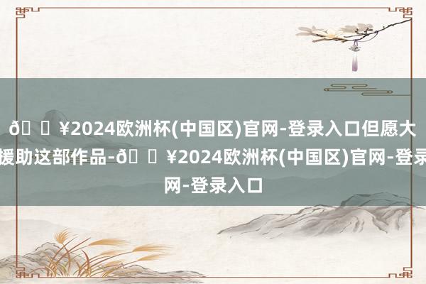 🔥2024欧洲杯(中国区)官网-登录入口但愿大庞大援助这部作品-🔥2024欧洲杯(中国区)官网-登录入口
