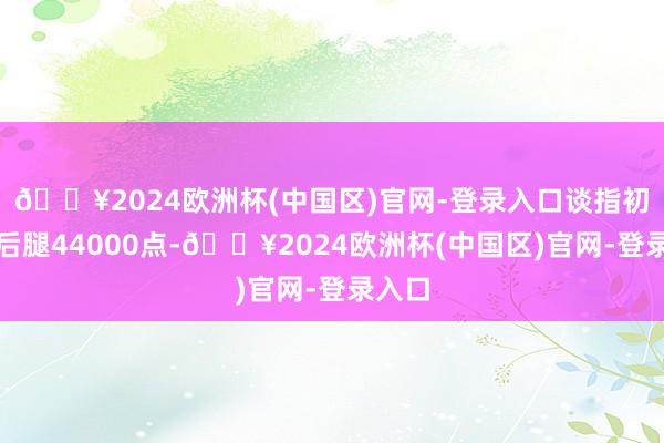 🔥2024欧洲杯(中国区)官网-登录入口谈指初度扯后腿44000点-🔥2024欧洲杯(中国区)官网-登录入口