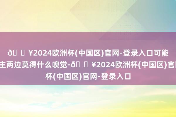 🔥2024欧洲杯(中国区)官网-登录入口可能当事东说念主两边莫得什么嗅觉-🔥2024欧洲杯(中国区)官网-登录入口