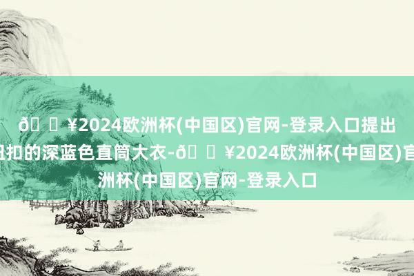 🔥2024欧洲杯(中国区)官网-登录入口提出选用带隐形纽扣的深蓝色直筒大衣-🔥2024欧洲杯(中国区)官网-登录入口