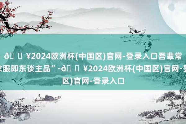 🔥2024欧洲杯(中国区)官网-登录入口吾辈常言:“衣服即东谈主品”-🔥2024欧洲杯(中国区)官网-登录入口