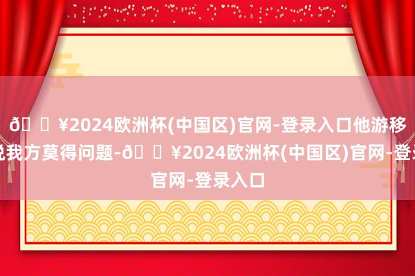 🔥2024欧洲杯(中国区)官网-登录入口他游移两秒说我方莫得问题-🔥2024欧洲杯(中国区)官网-登录入口