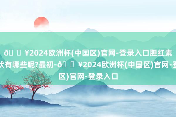 🔥2024欧洲杯(中国区)官网-登录入口胆红素高的症状有哪些呢?最初-🔥2024欧洲杯(中国区)官网-登录入口