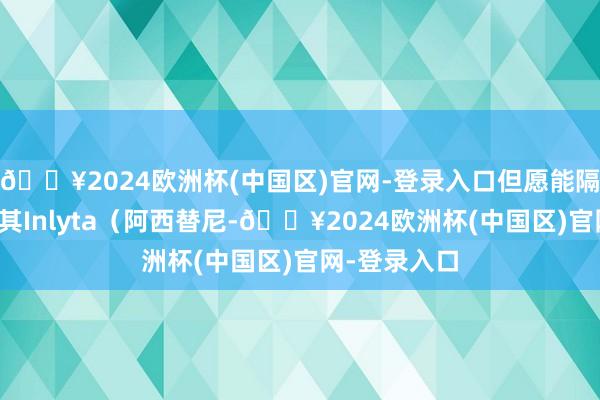 🔥2024欧洲杯(中国区)官网-登录入口但愿能隔透顶指标对其Inlyta(阿西替尼-🔥2024欧洲杯(中国区)官网-登录入口
