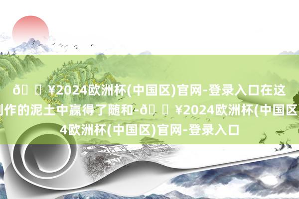 🔥2024欧洲杯(中国区)官网-登录入口在这片员工微影视创作的泥土中赢得了随和-🔥2024欧洲杯(中国区)官网-登录入口