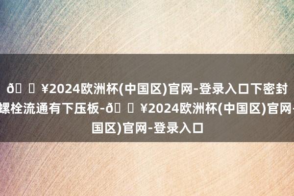 🔥2024欧洲杯(中国区)官网-登录入口下密封盖板通过螺栓流通有下压板-🔥2024欧洲杯(中国区)官网-登录入口