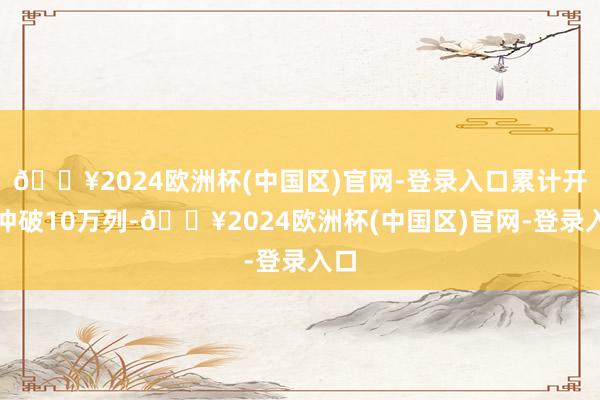 🔥2024欧洲杯(中国区)官网-登录入口累计开行冲破10万列-🔥2024欧洲杯(中国区)官网-登录入口