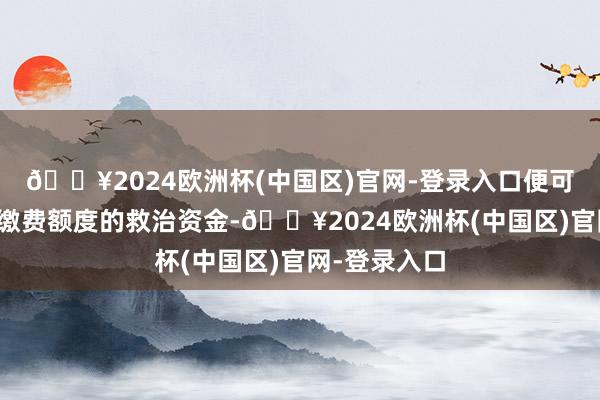 🔥2024欧洲杯(中国区)官网-登录入口便可以取得远超缴费额度的救治资金-🔥2024欧洲杯(中国区)官网-登录入口