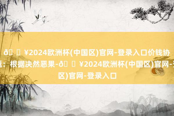 🔥2024欧洲杯(中国区)官网-登录入口价钱协商与往返:根据决然恶果-🔥2024欧洲杯(中国区)官网-登录入口