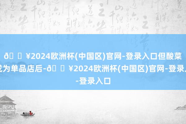 🔥2024欧洲杯(中国区)官网-登录入口但酸菜鱼成为单品店后-🔥2024欧洲杯(中国区)官网-登录入口