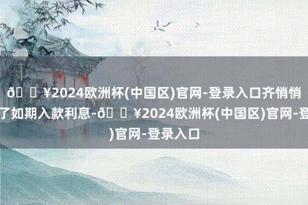 🔥2024欧洲杯(中国区)官网-登录入口齐悄悄的进步了如期入款利息-🔥2024欧洲杯(中国区)官网-登录入口