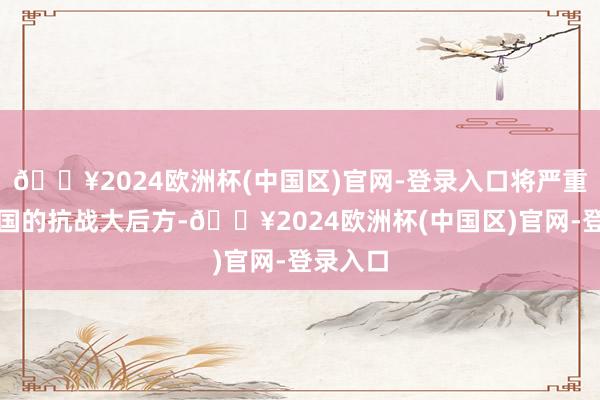 🔥2024欧洲杯(中国区)官网-登录入口将严重要挟中国的抗战大后方-🔥2024欧洲杯(中国区)官网-登录入口