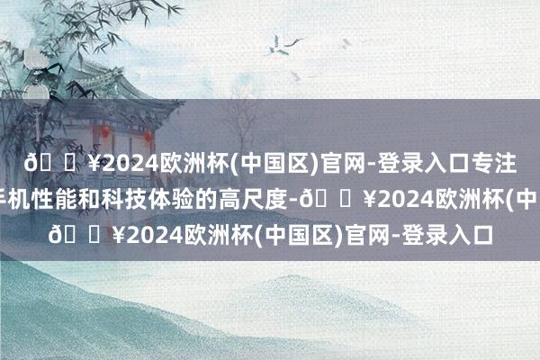 🔥2024欧洲杯(中国区)官网-登录入口专注于知足年青用户敌手机性能和科技体验的高尺度-🔥2024欧洲杯(中国区)官网-登录入口
