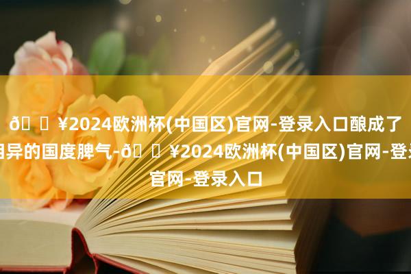🔥2024欧洲杯(中国区)官网-登录入口酿成了迥然相异的国度脾气-🔥2024欧洲杯(中国区)官网-登录入口